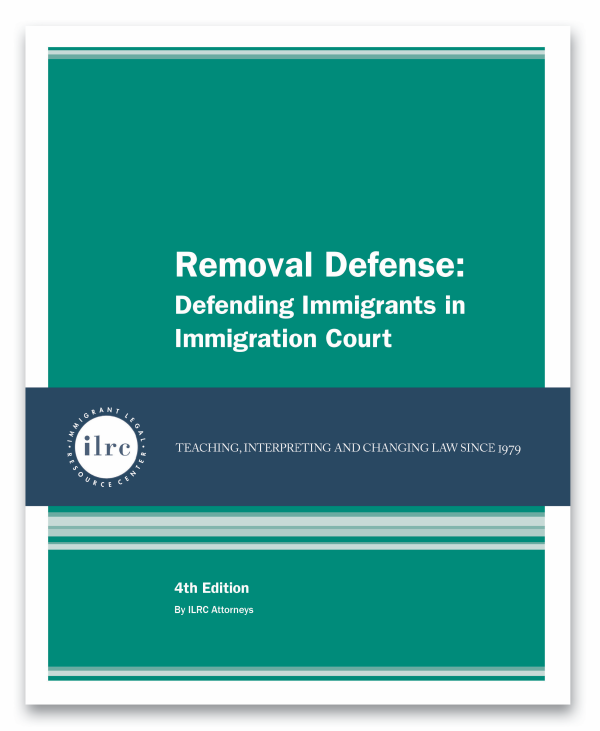 Cover for Removal Defense: Defending Immigrants in Immigration Court. The cover has a dark gree background and the title, Removal Defense: Defending Immigrants in Immigration Court, is in white text. Below that, there is a dark blue banner with a circular ILRC logo, with white text across it that reads, "teaching, interpreting, and changing law since 1979." Under the banner, there is more information about the book. In white text, it reads, "4th Edition." Below that, it reads, "By ILRC Staff Attorneys."